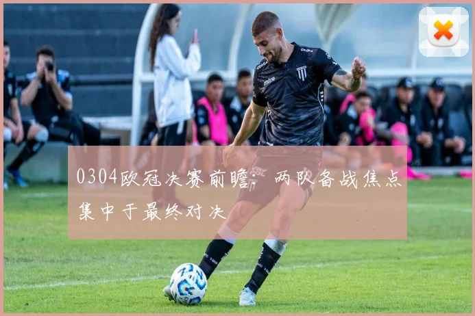 0304欧冠决赛前瞻:两队备战焦点集中于最终对决