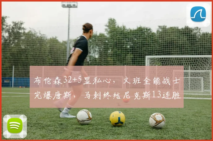 布伦森32+5显私心，文班全能战士完爆唐斯，马刺终结尼克斯13连胜